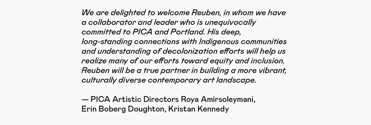 We are delighted to welcome Reuben, in whom we have a collaborator and leader who is unequivocally committed to PICA and Portland. His deep, long-standing connections with Indigenous communities and understanding of decolonization efforts will help us realize many of our efforts toward equity and inclusion. Reuben will be a true partner in building a more vibrant, culturally diverse contemporary art landscape.    — PICA Artistic Directors Roya Amirsoleymani, Erin Boberg Doughton, Kristan Kennedy