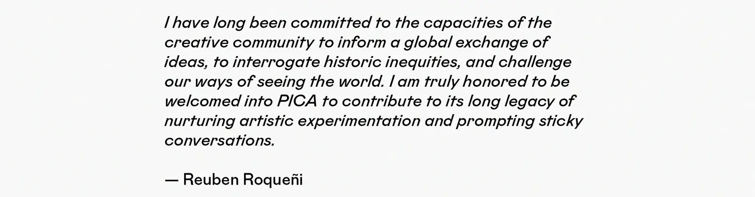  I have long been committed to the capacities of the creative community to inform a global exchange of ideas, to interrogate historic inequities, and challenge our ways of seeing the world. I am truly honored to be welcomed into PICA to contribute to its long legacy of nurturing artistic experimentation and prompting sticky conversations.    — Reuben Roqueñi